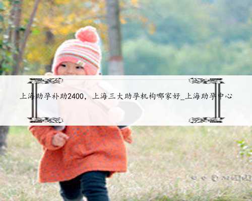 上海助孕补助2400，上海三大助孕机构哪家好_上海助孕中心
