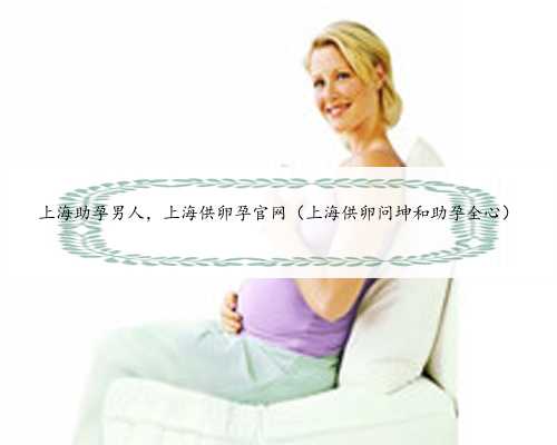 上海助孕男人，上海供卵孕官网（上海供卵问坤和助孕全心）