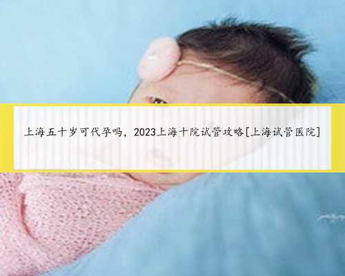 上海五十岁可代孕吗，2023上海十院试管攻略[上海试管医院]