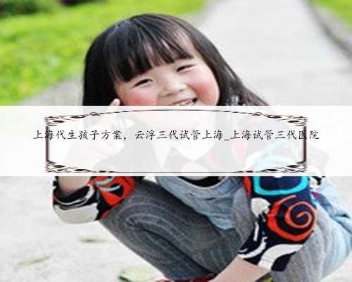 上海代生孩子方案，云浮三代试管上海_上海试管三代医院