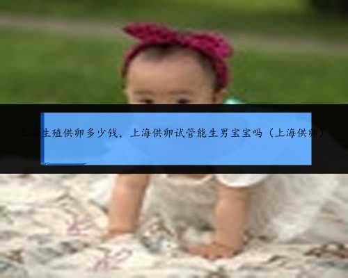 上海生殖供卵多少钱，上海供卵试管能生男宝宝吗（上海供卵）