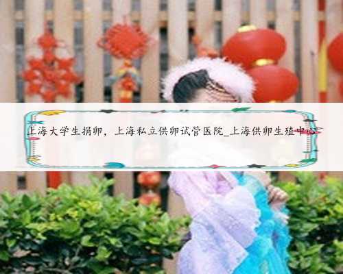 上海大学生捐卵，上海私立供卵试管医院_上海供卵生殖中心