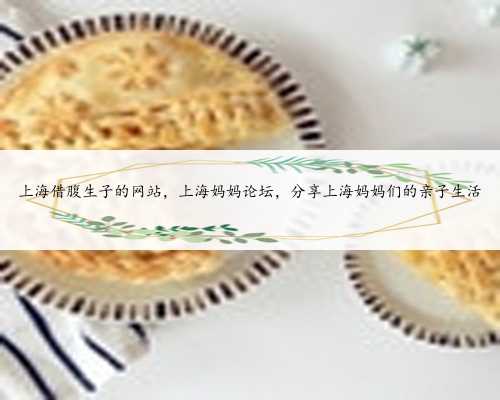 上海借腹生子的网站，上海妈妈论坛，分享上海妈妈们的亲子生活