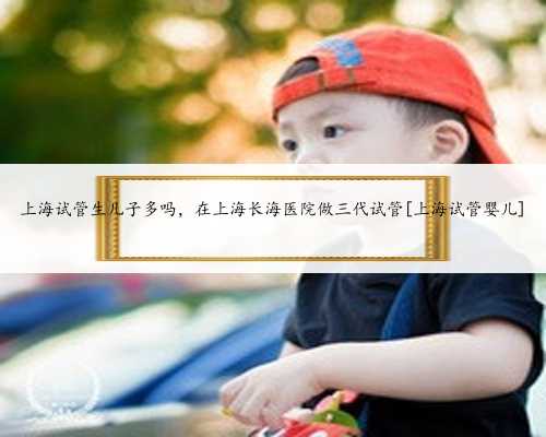 上海试管生儿子多吗，在上海长海医院做三代试管[上海试管婴儿]