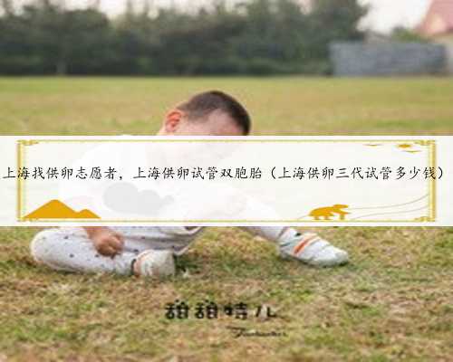 上海找供卵志愿者，上海供卵试管双胞胎（上海供卵三代试管多少钱）