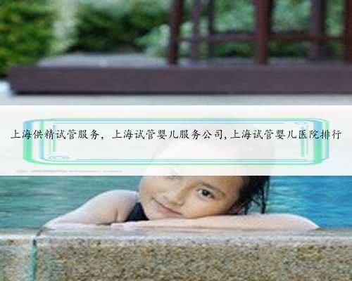 上海供精试管服务，上海试管婴儿服务公司,上海试管婴儿医院排行