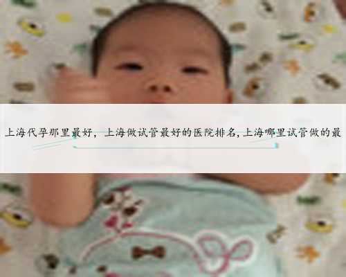 上海代孕那里最好，上海做试管最好的医院排名,上海哪里试管做的最