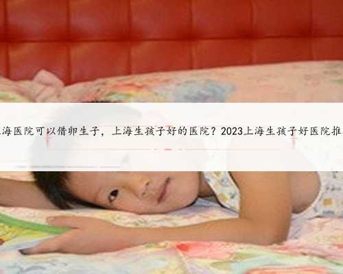 上海医院可以借卵生子，上海生孩子好的医院？2023上海生孩子好医院推荐