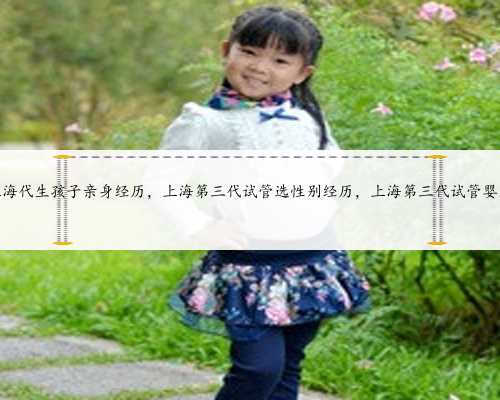 上海代生孩子亲身经历，上海第三代试管选性别经历，上海第三代试管婴儿