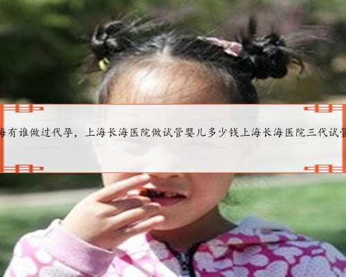 上海有谁做过代孕，上海长海医院做试管婴儿多少钱上海长海医院三代试管？