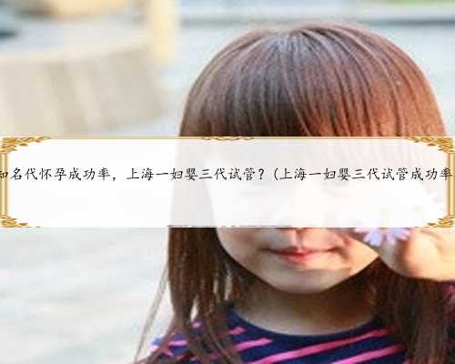 上海知名代怀孕成功率，上海一妇婴三代试管？(上海一妇婴三代试管成功率公