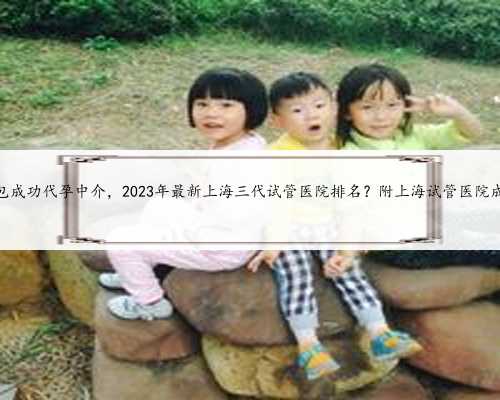 上海包成功代孕中介，2023年最新上海三代试管医院排名？附上海试管医院成功