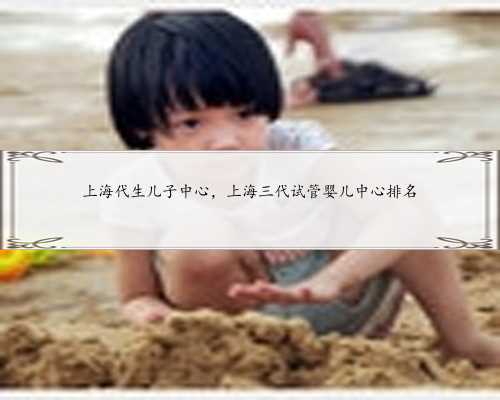 上海代生儿子中心，上海三代试管婴儿中心排名